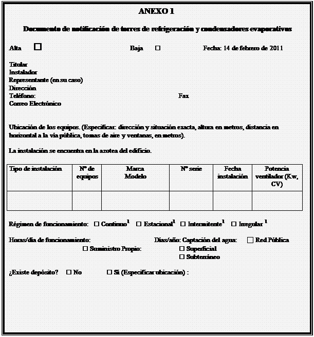 Cuadro de texto: ANEXO 1

Documento de notificacin de torres de refrigeracin y condensadores evaporativos

Alta 					Baja			Fecha: 14 de febrero de 2011

Titular   
Instalador 
Representante (en su caso)  
Direccin  
Telfono: 						Fax  				
Correo Electrnico  


Ubicacin de los equipos. (Especificar: direccin y situacin exacta, altura en metros, distancia en horizontal a la va pblica, tomas de aire y ventanas, en metros). 

La instalacin se encuentra en la azotea del edificio.

Tipo de instalacin	N de equipos	Marca
Modelo	N serie	Fecha instalacin	Potencia ventilador (Kw, CV)
					

Rgimen de funcionamiento:   Continuo      Estacional     Intermitente      Irregular  

Horas/da de funcionamiento:			Das/ao: Captacin del agua:      □ Red Pblica
			 Suministro Propio:		 Superficial
							 Subterrneo

Existe depsito?      No	 S (Especificar ubicacin) :  